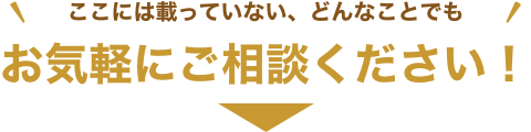 ここには載っていない、どんなことでもお気軽にご相談ください