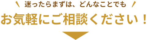 迷ったらまずは、どんなことでもお気軽にご相談ください