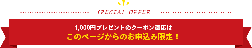 SPECIAL OFFER 1,000円プレゼントのクーポン適応はこのページからのお申込み限定！